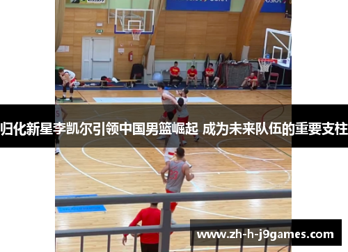 归化新星李凯尔引领中国男篮崛起 成为未来队伍的重要支柱 归化新星李凯尔引领中国男篮崛起 成为未来队伍的重要支柱