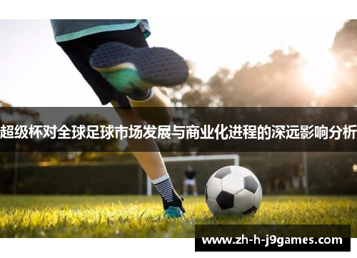 超级杯对全球足球市场发展与商业化进程的深远影响分析 超级杯对全球足球市场发展与商业化进程的深远影响分析