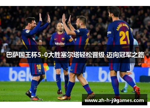 巴萨国王杯5-0大胜塞尔塔轻松晋级 迈向冠军之路