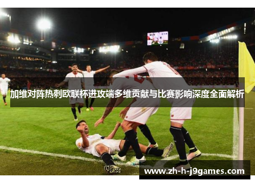 加维对阵热刺欧联杯进攻端多维贡献与比赛影响深度全面解析 加维对阵热刺欧联杯进攻端多维贡献与比赛影响深度全面解析