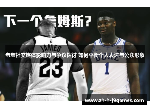 老詹社交媒体影响力与争议探讨 如何平衡个人表达与公众形象