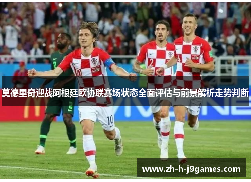 莫德里奇迎战阿根廷欧协联赛场状态全面评估与前景解析走势判断