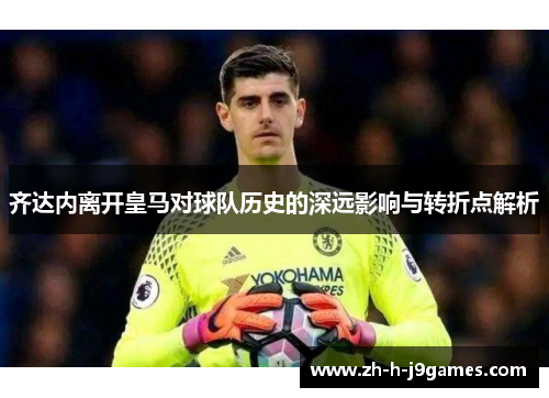 齐达内离开皇马对球队历史的深远影响与转折点解析 齐达内离开皇马对球队历史的深远影响与转折点解析
