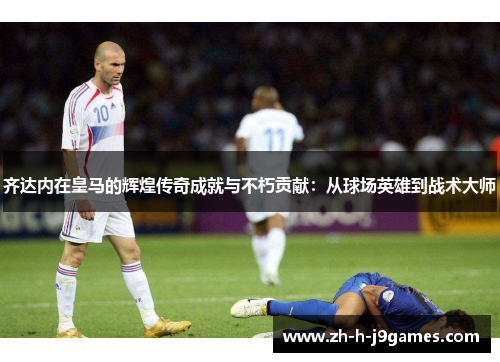 齐达内在皇马的辉煌传奇成就与不朽贡献：从球场英雄到战术大师
