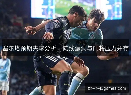 塞尔塔预期失球分析，防线漏洞与门将压力并存